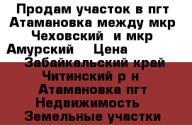 Продам участок в пгт Атамановка между мкр “Чеховский“ и мкр “Амурский“ › Цена ­ 420 000 - Забайкальский край, Читинский р-н, Атамановка пгт Недвижимость » Земельные участки продажа   . Забайкальский край